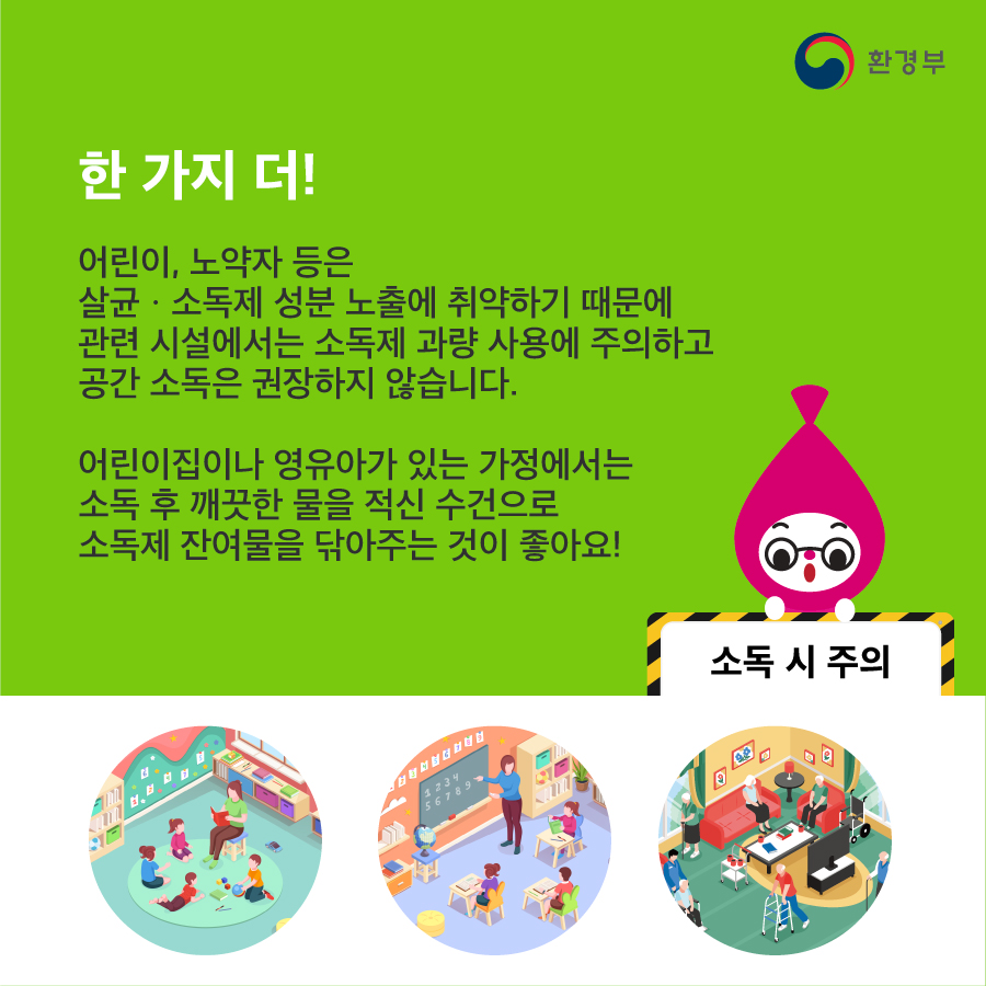 한 가지 더! 어린이, 노약자 등은 살균소독제 성분 노출에 취약하기 때문에 관련 시설에서는 소독제 과량 사용에 주의하고 공간 소독은 권장하지 않습니다. 어린이집이나 영유아가 있는 가정에서는 소독 후 깨끗한 물을 적신 수건으로 소독제 잔여물을 닦아주는 것이 좋아요! 소독 시 주의 환경부