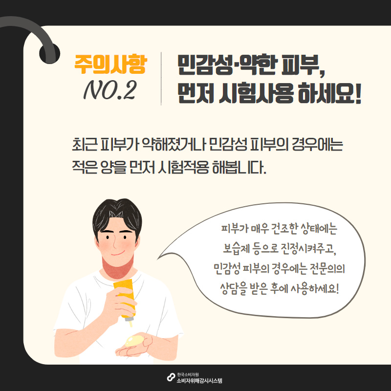 주의사항2 민감성 약한 피부, 먼저 시험사용 하세요! 최근 피부가 약해졌거나 민감성 피부의 경우에는 적은 양을 먼저 시험적용 해봅니다. 피부가 매우 건조한 상태에는 보습제 등으로 진정시켜주고 민감성 피부의 경우에는 전문의의 상담을 받은 후에 사용하세요 한국소비자원 소비자위해감시시스템