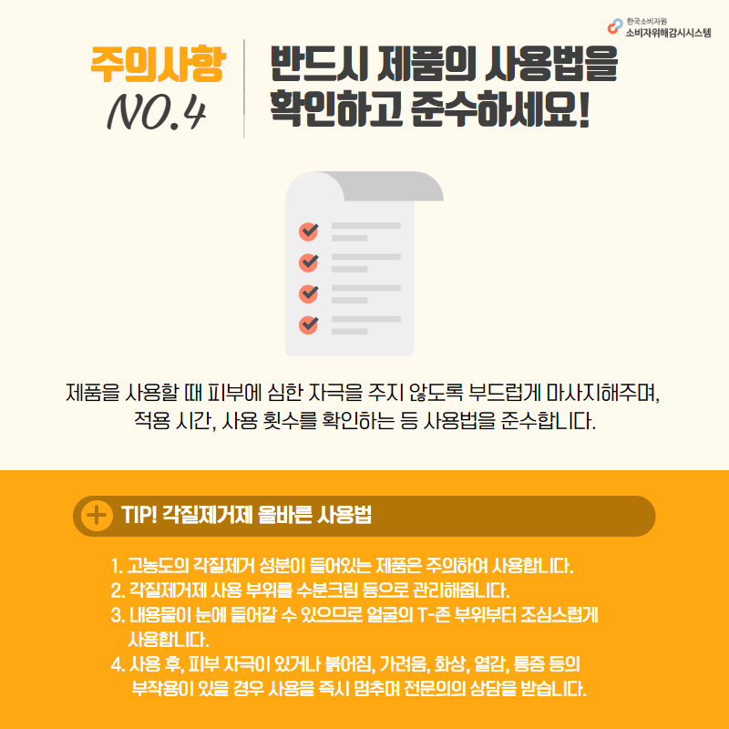 주의사항4 반드시 제품의 사용법을 확인하고 준수하세요! 제품을 사용할 때 피부에 심한 자극을 주지 않도록 부드럽게 마사지해주며 적용시간, 사용 횟수를 확인하는 등 사용법을 준수합니다. tip 각질제거제 올바른 사용법 1. 고농도의 각질제거 성분이 들어있는 제품은 주의하여 사용합니다. 2. 각질제거제 사용 부위를 수분크림 등으로 관리해줍니다. 3. 내용물이 눈에 들어갈 수 있으므로 얼굴의 T존 부위부터 조심스럽게 사용합니다. 4. 사용 후 피부 자극이 있거나 붉어짐, 가려움, 화상, 열감, 통증 등의 부작용이 있을 경우 사용을 즉시 멈추며 전문의의 상담을 받습니다. 한국소비자원 소비자위해감시시스템