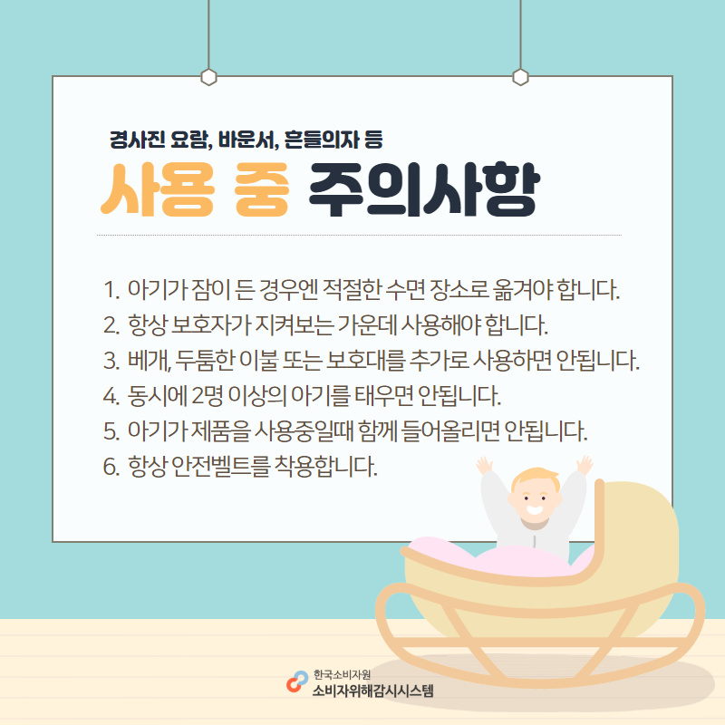 경사진 요람, 바운서, 흔들의자 등 사용 중 주의사항 1. 아기가 잠이 든 경우엔 적절한 수면 장소로 옮겨야 합니다. 2. 항상 보호자가 지켜보는 가운데 사용해야 합니다. 3. 베개, 두툼한 이불 또는 보호대를 추가로 사용하면 안됩니다. 4. 동시에 2명 이상의 아기를 태우면 안됩니다. 5. 아기가 제품을 사용중일때 함께 들어올리면 안됩니다. 6. 항상 안전벨트를 착용합니다. 한국소비자원 소비자위해감시시스템