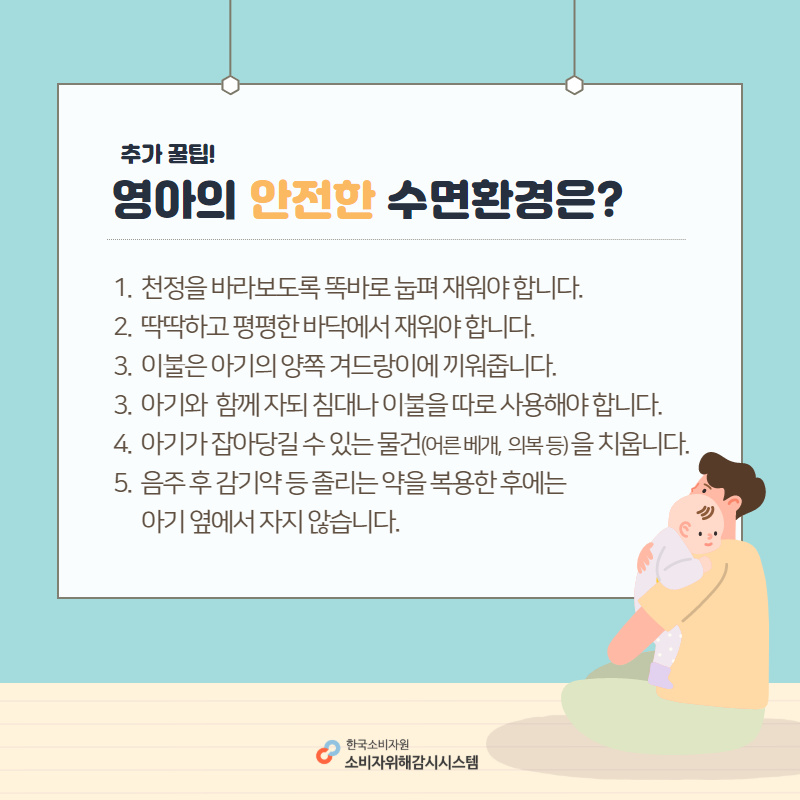 추가 꿀팁 영아의 안전한 수면환경은? 1. 천정을 바라보도록 똑바로 눕펴 재워야 합니다. 2. 딱딱하고 평평한 바닥에서 재워야 합니다. 3. 이불은 아기의 양쪽 겨드랑이에 끼워줍니다. 4. 아기와 함께 자되 침대나 이불을 따로 사용해야 합니다. 5. 아기가 잡아당길 수 있는 물건(어른 베개, 의복 등)을 치웁니다. 6. 음주 후 감기약  등 졸리는 약을 복용한 후에는 아기 옆에서 자지 않습니다. 한국소비자원 소비자위해감시시스템