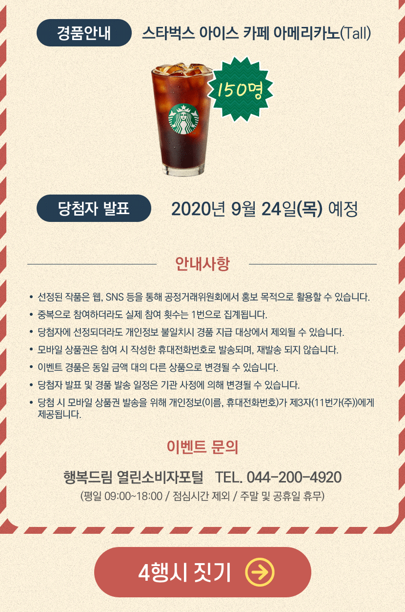 경품안내 스타벅스 아이스 카페 아메리카노(Tall) 150명 당첨자 발표 2020년 9월 24일(목) 예정 안내사항 -선정된 작품은 웹,SNS 등을 통해 공정거래위원회에서 홍보 목적으로 활용할수 있습니다.-모바일 상품권은 참여 시 작성한 휴대전화번호로 발송되며, 재발송 되지 않습니다. -이벤트 경품은 동일 금액 대의 다른 상품으로 변경될 수 있습니다. -당참자 발표 및 경품 발송 일정은 기관 사정에 의해 변경될 수 있습니다. -당첨 시 모바일 상품권 발송을 위해 개인정보(이름, 휴대전화번호)가 제3자(11번가(주))에게 제공됩니다. 이벤트 문의 행복드림 열린소비자포털 TEL. 044-200-4920 (평일09:00~18:00/점심시간 제외/ 주말 및 공휴일 휴무) 4행시 짓기 바로가기