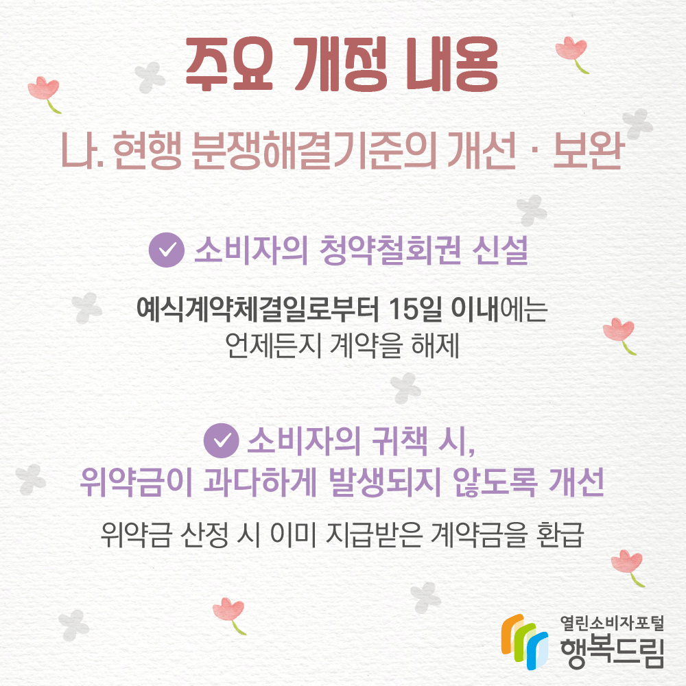 주요 개정 내용 나. 현행 분쟁해결기준의 개선, 보완 소비자의 청약철회권 신설 예식계약체결일로부터 15일 이내에는 언제든지 계약을 해제  소비자의 귀책 시, 위약금이 과다하게 발생되지 않도록 개선 위약금 산정 시 이미 지급받은 계약금을 환급