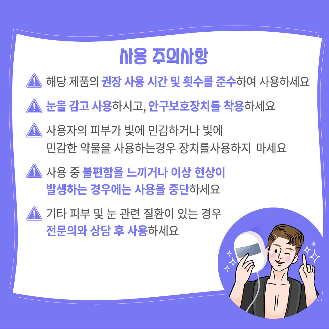 사용 주의사항 해당 제품의 권장 사용 시간 및 횟수를 준수하여 사용하세요 눈을 감고 사용하시고, 안구보호장치를 착용하세요 사용자의 피부가 빛에 민감하거나 빛에 민감한 약물을 사용하는 경우 장치를 사용하지 마세요 사용 중 불편함을 느끼거나 이상 현상이 발생하는 경우에는 사용을 중단하세요 기타 피부 및 눈 관련 질환이 있는 경우 전문의와 상담 후 사용하세요