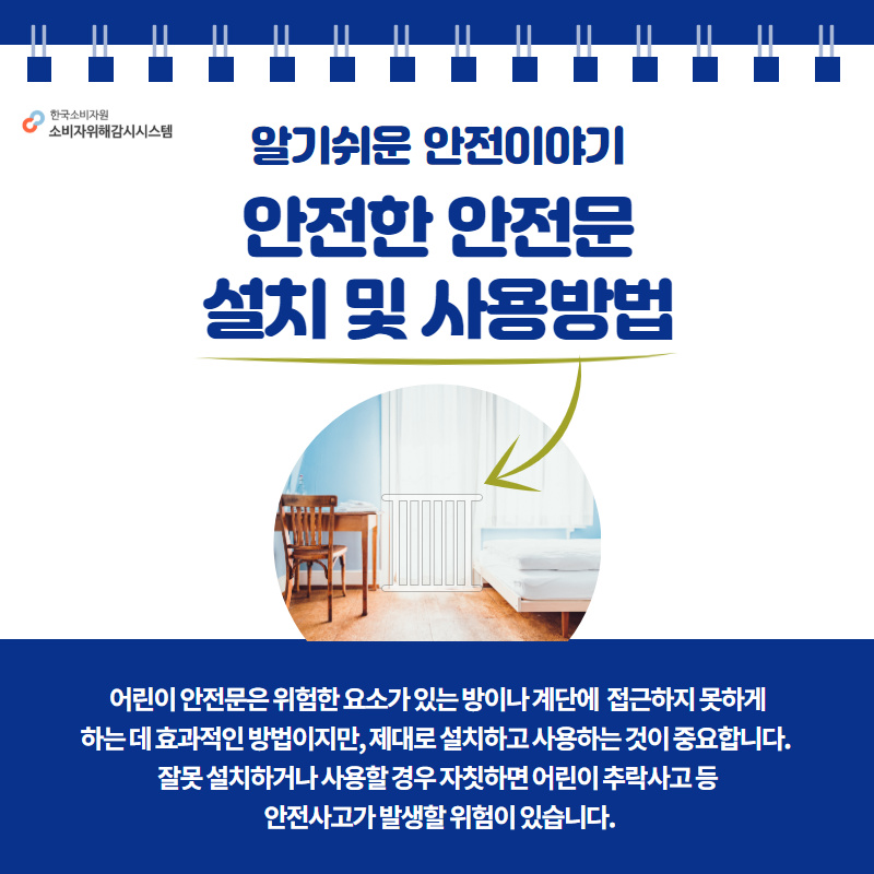 알기쉬운 안전이야기 안전한 안전문 설치 및 사용방법 어린이 안전문은 위험한 요소가 있는 방이나 계단에 접근하지 못하게 하는 데 효과적인 방법이지만, 제대로 설치하고 사용하는 것이 중요합니다. 잘못 설치하거나 사용할 경우 자칫하면 어린이 추락사고 등 안전사고가 발생할 위험이 있습니다. 행복드림 한국소비자원 소비자위해감시시스템