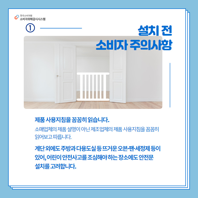 1설치 전 소비자 주의사항 제품 사용지침을 꼼꼼히 읽습니다. 소매업체의 제품 설명이 아닌 제조업체의 제품 사용지침을 꼼꼼히 읽어보고 따릅니다. 계단 외에도 주방과 다용도실 등 뜨거운 오븐,팬,세정제 등이 있어, 어린이 안전사고를 조심해야 하는 장소에도 안전문 설치를 고려합니다. 행복드림 한국소비자원 소비자위해감시시스템