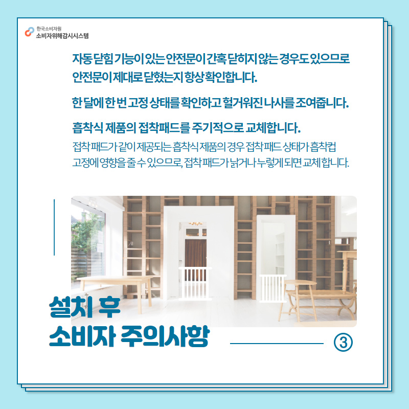 3설치 후 소비자 주의사항 자동 닫힘 기능이 있는 안전문이 간혹 닫히지 않는 경우도 있으므로 안전문이 제대로 닫혔는지 항상 확인합니다. 한 달에 한 번 고정 상태를 확인하고 헐거워진 나사를 조여줍니다. 흡착식 제품이 접착패드를 주기적으로 교체합니다. 접착 패드가 같이 제공되는 흡착식 제품의 경우 접착 패드 상태가 흡착컵 고정에 영향을 줄 수 있으므로 접착 패드가 낡거나 누렇게 되면 교체합니다. 행복드림 한국소비자원 소비자위해감시시스템