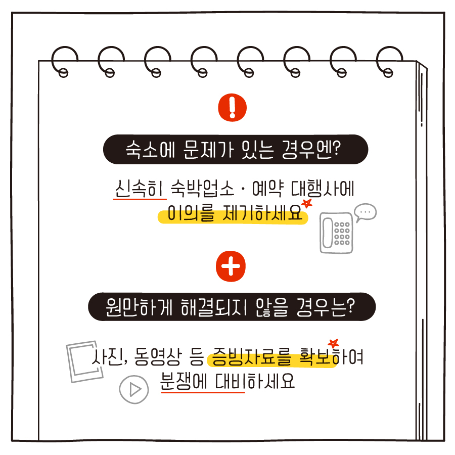 숙소에 문제가 있는 경우엔? 신속히 숙박업소·예약 대행사에 이의를 제기하세요 원만하게 해결되지 않을 경우는? 사진, 동영상 등 증빙자료를 확보하여 분쟁에 대비하세요