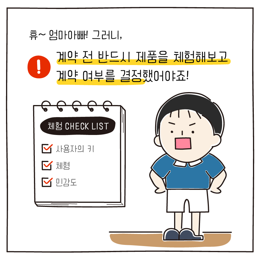 휴~ 엄마아빠! 그러니,계약 전 반드시 제품을 체험해보고 계약 여부를 결정했어야죠! 체험 CHECK LIST 사용자의 키 체형 민감도