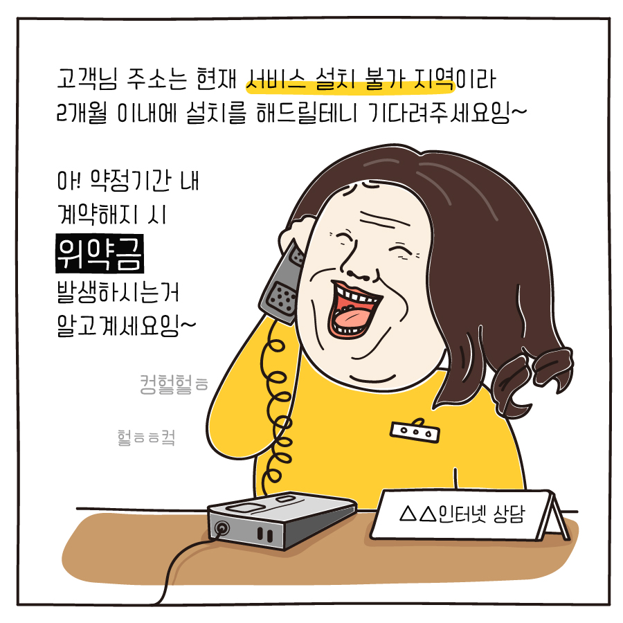 고객님 주소는 현재 서비스 설치 불가 지역이라 2개월 이내에 설치를 해드릴테니 기다려주세요잉~ 아! 약정기간 내 계약해지 시 위약금 발생하시는거 알고계세요잉~ 