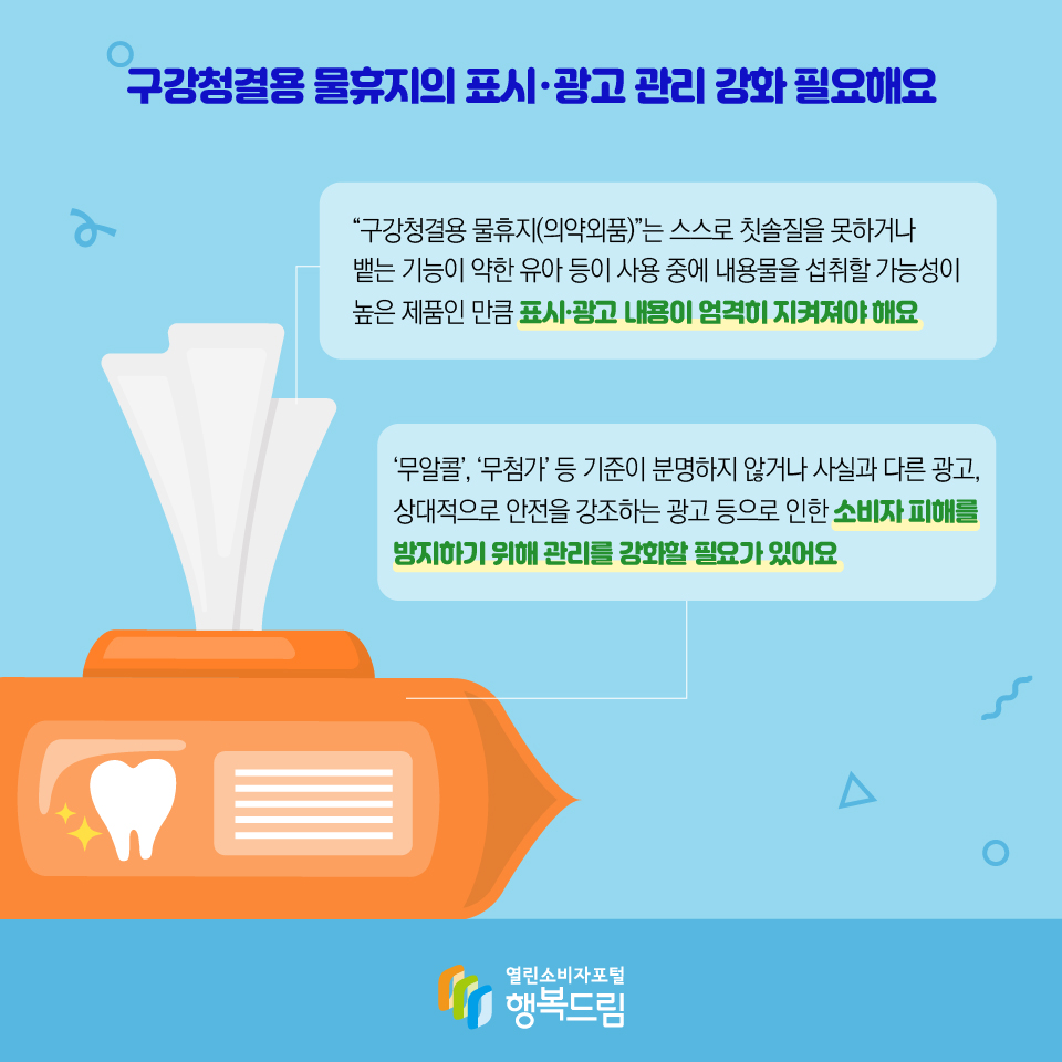 구강청결용 물휴지의 표시·광고 관리 강화 필요해요 “구강청결용 물휴지(의약외품)”는 스스로 칫솔질을 못하거나 뱉는 기능이 약한 유아 등이 사용 중에 내용물을 섭취할 가능성이 높은 제품인 만큼 표시·광고 내용이 엄격히 지켜져야 해요 ‘무알콜’, ‘무첨가’ 등 기준이 분명하지 않거나 사실과 다른 광고, 상대적으로 안전을 강조하는 광고 등으로 인한 소비자 피해를 방지하기 위해 관리를 강화할 필요가 있어요 