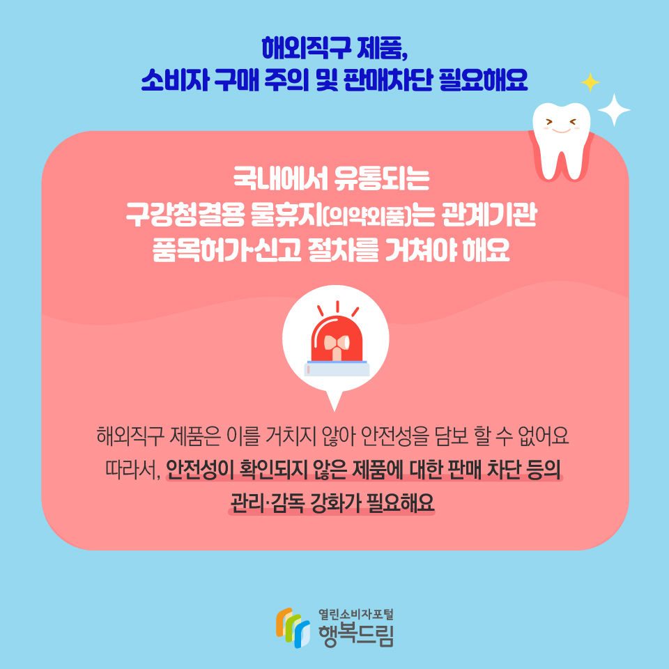 해외직구 제품, 소비자 구매 주의 및 판매차단 필요해요 국내에서 유통되는 구강청결용 물휴지(의약외품)는 관계기관 품목허가·신고 절차를 거쳐야 해요 해외직구 제품은 이를 거치지 않아 안전성을 담보 할 수 없어요 따라서, 안전성이 확인되지 않은 제품에 대한 판매 차단 등의 관리·감독 강화가 필요해요