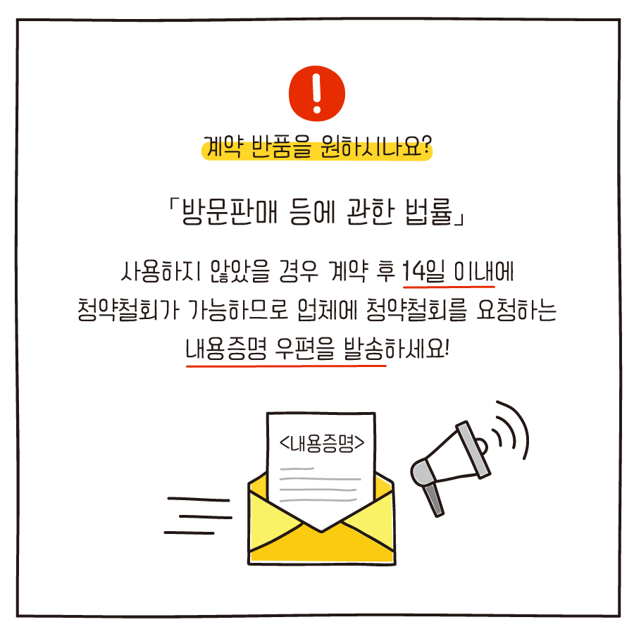  # 계약 반품을 원하시나요? 「방문판매 등에 관한 법률」 사용하지 않았을 경우 계약 후 14일 이내에 청약철회가 가능하므로 업체에 청약철회를 요청하는 내용증명 우편을 발송하세요! 