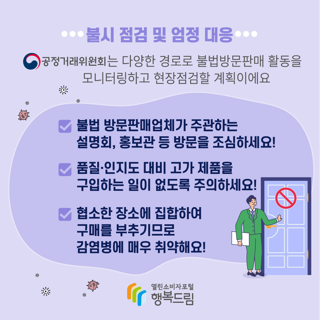 불시 점검 및 엄정 대응 공정거래위원회는 다양한 경로로 불법방문판매 활동을 모니터링하고 현장점검할 계획이에요 불법 방문판매업체가 주관하는 설명회, 홍보관 등 방문을 조심하세요 품질, 인지도 대비 고가 제품을 구입하는 일이 없도록 주의하세요 협소한 장소에 집합하여 구매를 부추기므로 감염병에 매우 취약해요 행복드림 열린소비자포털