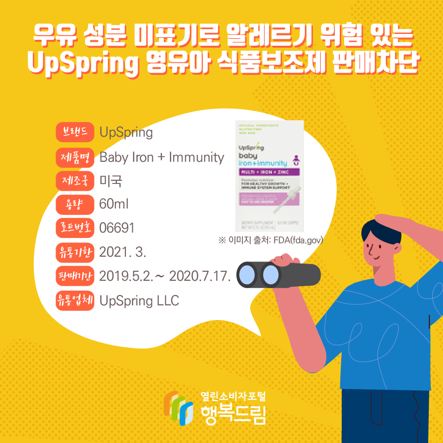 우유 성분 미표기된 UpSpring 영유아 식품보조제 판매차단 안내    브랜드 UpSpring 제품명 Baby Iron + Immunity 용량 60ml 로트번호 06691 유통기한 2021. 3. 제조국 미국 판매기간 2019.5.2.∼ 2020.7.17. 유통업체 UpSpring LLC ※ 이미지 출처: FDA(fda.gov) 