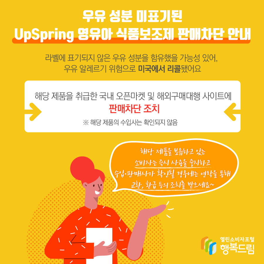 우유 성분 미표기된 UpSpring 영유아 식품보조제 판매차단 안내 해당 제품은 라벨에 표기되지 않은 우유 성분을 함유했을 가능성 있어, 우유 알레르기 위험으로 미국에서 리콜됨 해당 제품을 취급한 국내 오픈마켓 및 해외구매대행 사이트에 판매 차단 조치   ※ 해당 제품의 수입사는 확인되지 않음 해당 제품을 보유하고 있는 소비자는 즉시 사용을 중지할 것  - 수입·판매사가 확인될 경우에는 연락을 통해 교환, 환급 등의 조치를 받을 것