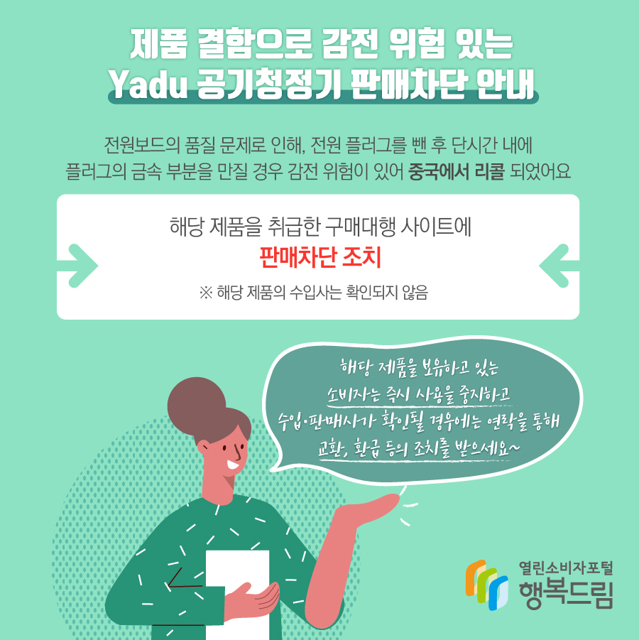 제품 결함으로 감전 위험 있는 Yadu 공기청정기 판매차단 안내 해당 제품은 전원보드의 품질 문제로 인해, 전원 플러그를 뺀 후 단시간 내에 플러그의 금속 부분을 만질 경우 감전 위험이 있어 중국에서 리콜됨 해당 제품을 취급한 구매대행 사이트에 판매차단 조치  ※ 해당 제품의 수입사는 확인되지 않음해당 제품을 보유하고 있는 소비자는 즉시 사용을 중지할 것  - 수입·판매사가 확인될 경우에는 연락을 통해 교환, 환급 등의 조치를 문의할 것