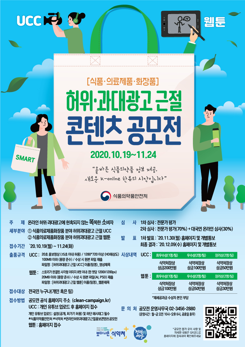 □ 공모전 개요 ○ (공모주제) 온라인 허위과대광고에 현혹되지 않는 똑똑한 소비자 ○ (공모분야) ① 식품의료제품화장품 분야 UCC(20초 홍보영상) ② 식품의료제품화장품 분야 웹툰(8컷이내) ○ (참가대상) 전 국민(개인·팀 가능) ○ (접수기간) ‘20.10.19. ~ ‘20.11.24. ○ (접수방법) ➀ UCC : 개인 유튜브 업로드 후 홈페이지(온라인신청서)로 접수(홈피 주소) * 개인 유튜브 업로드 : 설정(공개, 퍼가기 허용) 및 하단 해시태그 필수 #식품의약품안전처 #식약처 # 온라인 허위과대광고 근절 홍보콘텐츠 공모전 ➁ 웹툰 : 홈페이지(온라인신청서)로 접수 ○ (출품규격) 순수 창작 영상 및 웹툰 < UCC >* 20초 전후 ± 5초 이내 허용 * 파일명 : [허위과대광고 근절 UCC]이름(팀명)_영상제목 작성 * 해상도 : 1280*720 이상(HD 해상도) * 파일크기 : 100MB 이하(2차 심사 시 원본 제출) < 웹툰 >* 스토리가 완결된 사각형 이미지 8컷 이내 (한컷당 가로·세로 1200×1200 PX) * 파일명 : [허위과대광고 근절 웹툰]이름(팀명)_웹툰제목.jpg 또는 png * 해상도 : 300dpi이상 * 파일크기 : 20MB이내 (수상 시 원본파일(ai/psd) 제출 필수) ○ (공모전 진행일정) 공모 접수 (온라인접수) 1차 심사 (전문가) 2차 심사 (대국민+전문가) 결과발표 (시상) ․ 10.19～11.24. 1차 발표 : 11.30. (분야별 각 15편) 대국민 투표 : 12.1~12.6 12.9. (개별 발송) ○ (심사방법) - 1차: 전문가(외부위원) 심사 분문별 각 15편 선정 - 2차: 전문가 심사(70%)와 대국민 심사(30%) 합산 후 부문별 수상작 선정 ○ (시상내역) 식약처장상 및 상금 수여 부문 총금액 최우수 우수 장려 UCC 500만원 200만원(1팀) 100원(2팀) 50만원(2팀) 웹툰 260만원 100만원(1팀) 50만원(2팀) 30만원(2팀) ○ (유의사항) ⦁ 출품되는 작품은 본인이 직접 창작한 콘텐츠로 어디에도 발표된 적 없는 신작 창작물이어야 함(온·오프라인 포함) ※ 초상권, 저작권, 음원, 지적소유권 등의 이용에 법적 문제가 없어야 하며, 분쟁 발생 시 모든 책임은 응모자에게 있음 ⦁ 수상자 발표 후 표절로 확인될 시 수상 취소 및 상금 회수될 수 있음 ⦁ 응모작에 대한 저작권은 출품자에게 있으며, 입상자는 주최 측이 필요한 한도내에서 복제 및 전송 등으로 이용하는 것을 허락하며, 별도의 저작권료는 지급하지 않음 ⦁ 각 팀(개인)별 출품수는 분야별 3편이내, 수상은 하나만 인정(중복수상 불가) ⦁ 상금에 대한 제세공과금은 수상자 본인부담이며, 세금 공제 후 지급 ※ 팀의 경우 상금은 대표에게 지급, 상금 배분문제에 식약처는 관여하지 않음 ⦁ 시상 작품 수는 참가현황 및 심사 결과에 따라 조정될 수 있음 ⦁ 접수기간 및 결과발표일은 사정에 따라 조정될 수 있음 □ 문의 ○ 공모전 운영사무국(☎ 02-3456-2880)