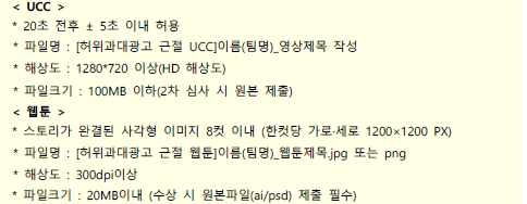 < UCC >* 20초 전후 ± 5초 이내 허용 * 파일명 : [허위과대광고 근절 UCC]이름(팀명)_영상제목 작성 * 해상도 : 1280*720 이상(HD 해상도) * 파일크기 : 100MB 이하(2차 심사 시 원본 제출) < 웹툰 >* 스토리가 완결된 사각형 이미지 8컷 이내 (한컷당 가로·세로 1200×1200 PX) * 파일명 : [허위과대광고 근절 웹툰]이름(팀명)_웹툰제목.jpg 또는 png * 해상도 : 300dpi이상 * 파일크기 : 20MB이내 (수상 시 원본파일(ai/psd) 제출 필수)