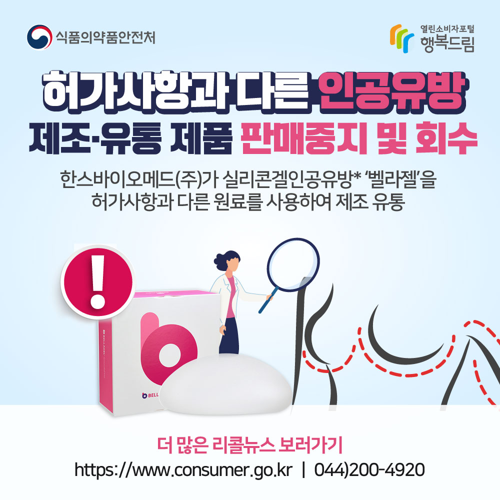 허가사항과 다른 인공유방 제조 유통제품 판매중지 및 회수 한스바이오메드(주)가 실리콘겔인공유방 벨라젤을 허가사항과 다른 원료를 사용하여 제조 유통 더 많은 리콜뉴스 보러가기 www.consumer.go.kr 044-200-4920