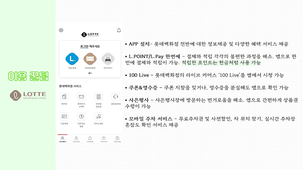 이용 꿀팁-1 롯데백화점 APP 설치- 롯데백화점 전반에 대한 정보제공 및 다양한 혜택 서비스 제공 L.POINT/L.Pay – 결제와 적립 각각의 불편한 과정을 해소. 앱으로 한 번에 결제와 적립이 가능. 적립한 포인트는 현금처럼 사용 가능 100 Live – 롯데백화점의 라이브 커머스 ‘100Live’를 앱에서 시청 가능 쿠폰&영수증 – 쿠폰 지참을 잊거나, 영수증을 분실해도 앱으로 확인 가능 사은행사 – 사은행사장에 방문하는 번거로움을 해소. 앱으로 간편하게 상품권 수령이 가능 모바일 주차 서비스 – 무료주차권 및 사전할인, 차 위치 찾기, 실시간 주차장 혼잡도 확인 서비스 제공