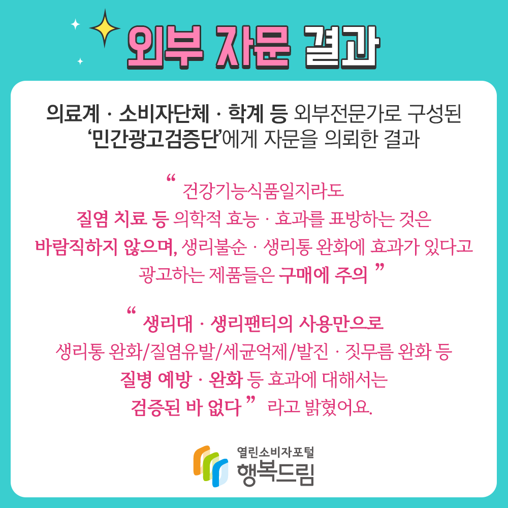 외부 자문 결과 의료계 소비자단체 학계 등 외부전문가로 구성된 민간광고검증단에게 자문을 의뢰한 결과 건강기능식품일지라도 질염 치료 등 의학적 효능 효과를 표방하는 것은 바람직하지 않으며 생리불순, 생리통 완화에 효과가 있다고 광고하는 제품들은 구매에 주의 생리대 생리팬티의 사용만으로 생리통 완화, 질염유발, 세균억제, 발진 짓무름 완화 등 질염예방 완화 등 효과에 대해서는 검증된 바 없다 라고 밝혔어요. 행복드림 열린소비자포털