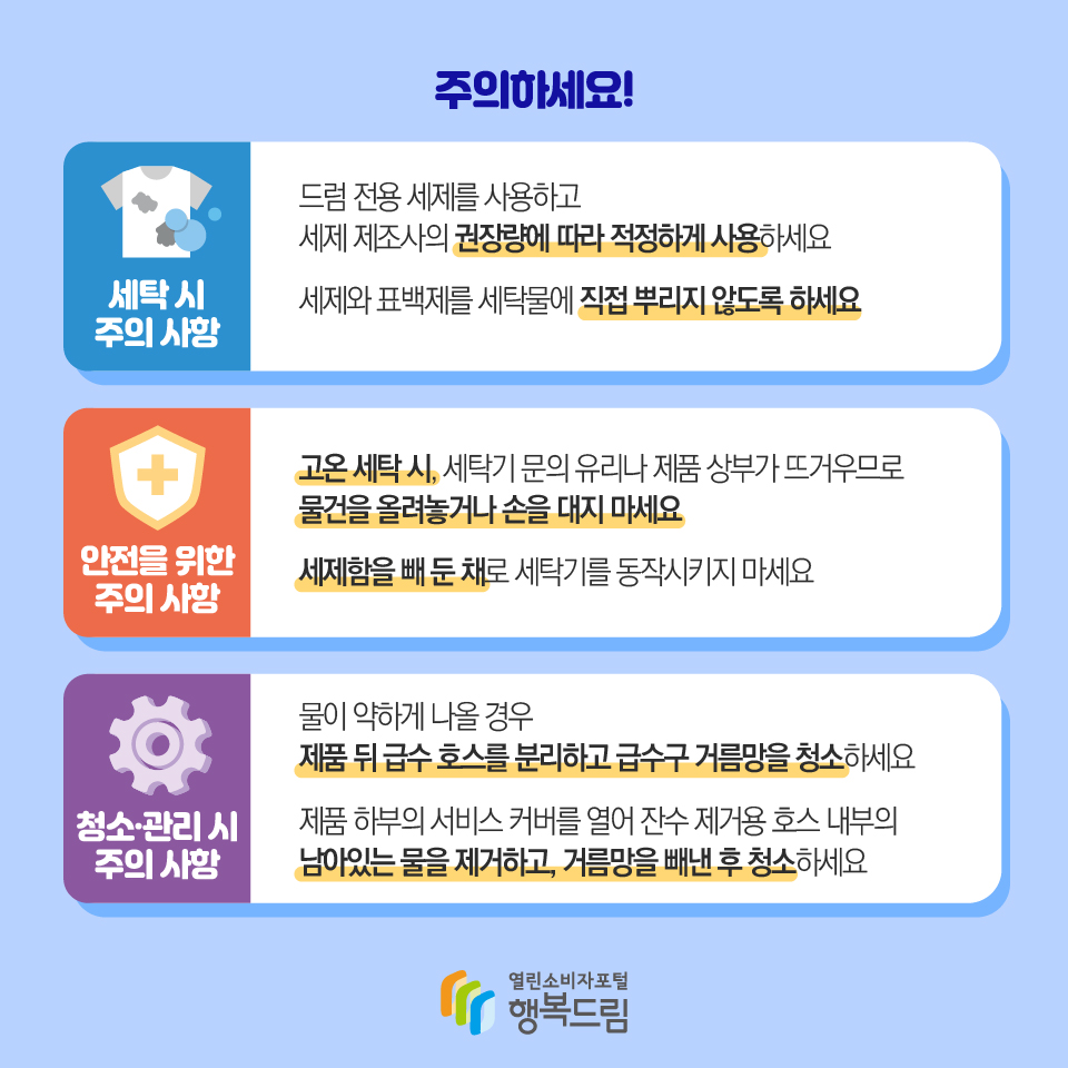 주의하세요! 세탁 시 주의 사항 드럼 전용 세제를 사용하고 세제 제조사의 권장량에 따라 적정하게 사용하세요. 세제와 표백제를 세탁물에 직접 뿌리지 않도록 하세요. 안전을 위한 주의 사항 고온 세탁 시, 세탁기 문의 유리나 제품 상부가 뜨거우므로 물건을 올려놓거나 손을 대지 마세요. 세제함을 빼 둔 채로 세탁기를 동작시키지 마세요. 청소·관리 시 주의 사항 물이 약하게 나올 경우 제품 뒤 급수 호스를 분리하고 급수구 거름망을 청소하세요. 제품 하부의 서비스 커버를 열어 잔수 제거용 호스 내부의 남아있는 물을 제거하고, 거름망을 빼낸 후 청소하세요.