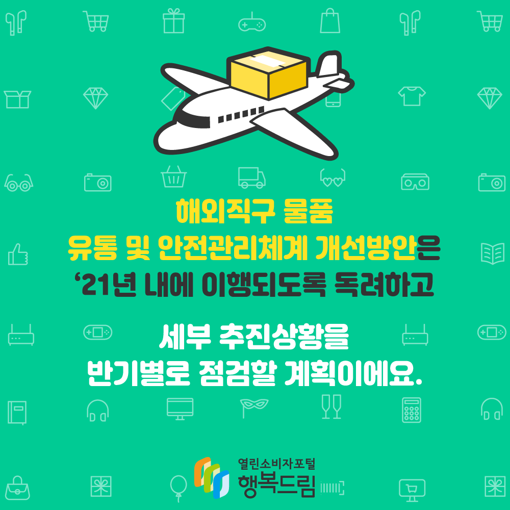 해외직구 물품 유통 및 안전관리체계 개선방안은 '21년 내에 이행되도록 독려하고 세부 추진상황을 반기별로 점검할 계획이에요. 행복드림 열린소비자포털