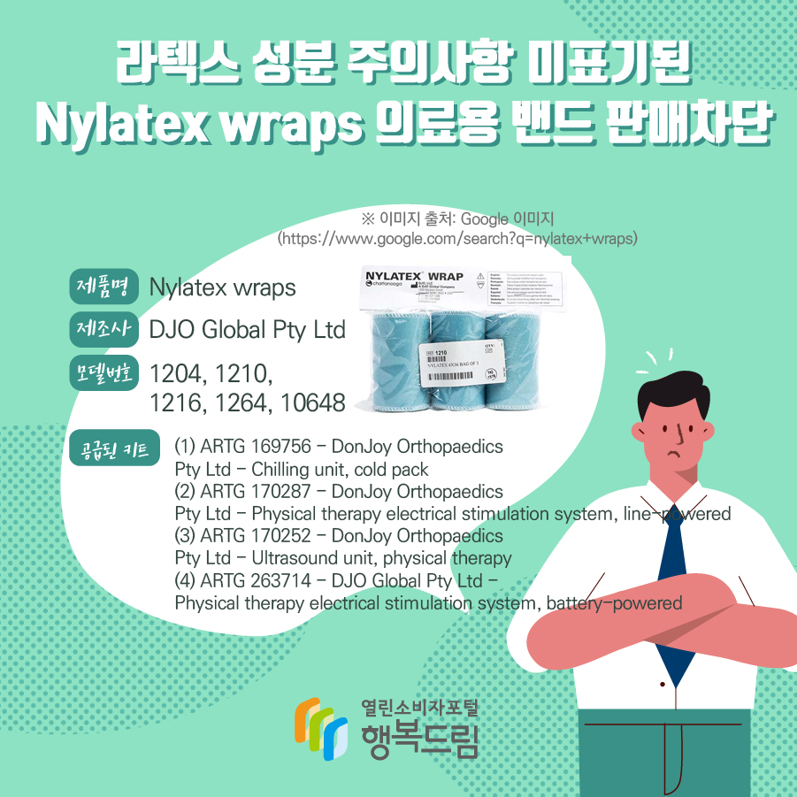 라텍스 성분 주의사항 미표기된 Nylatex wraps 의료용 밴드 판매차단  제품명 Nylatex wraps 제조사 DJO Global Pty Ltd 모델번호 1204, 1210, 1216, 1264, 10648 판매기간 2016.1.1.~2017.12.31. (2017년 이후 제품은 제외) 공급된 키트 (1) ARTG 169756 - DonJoy Orthopaedics Pty Ltd - Chilling unit, cold pack (2) ARTG 170287 - DonJoy Orthopaedics Pty Ltd - Physical therapy electrical stimulation system, line-powered (3) ARTG 170252 - DonJoy Orthopaedics Pty Ltd - Ultrasound unit, physical therapy (4) ARTG 263714 - DJO Global Pty Ltd - Physical therapy electrical stimulation system, battery-powered  ※ 이미지 출처: Google 이미지(https://www.google.com/search?q=nylatex+wraps) 