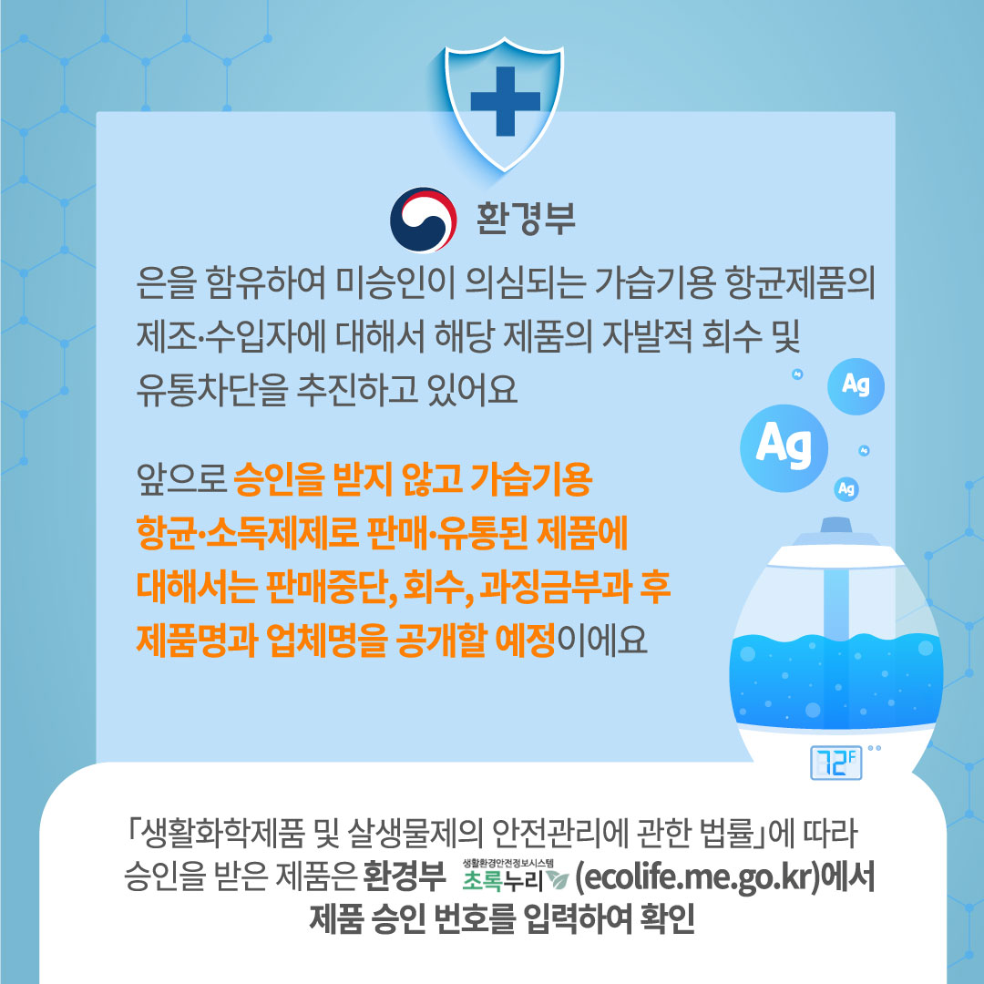 환경부는 은을 함유하여 미승인이 의심되는 가습기용 항균제품의 제조 수입자에 대해서 해당 제품의 자발적 회수 및 유통차단을 추진하고 있어요 앞으로 승인을 받지 않고 가습기용 항균 소독제제로 판매 유통된 제품에 대해서는 판매중단, 회수, 과징금 부과 후 제품명과 업체명을 공개할 예정이에요. 생활화학제품 및 살생물의 안전관리에 관한 법률에 따라 승인을 받은 제품은 환경부 초록누리 생활환경안전정보시스템(ecolife.me.go.kr)에서 제품 승인 번호를 입력하여 확인