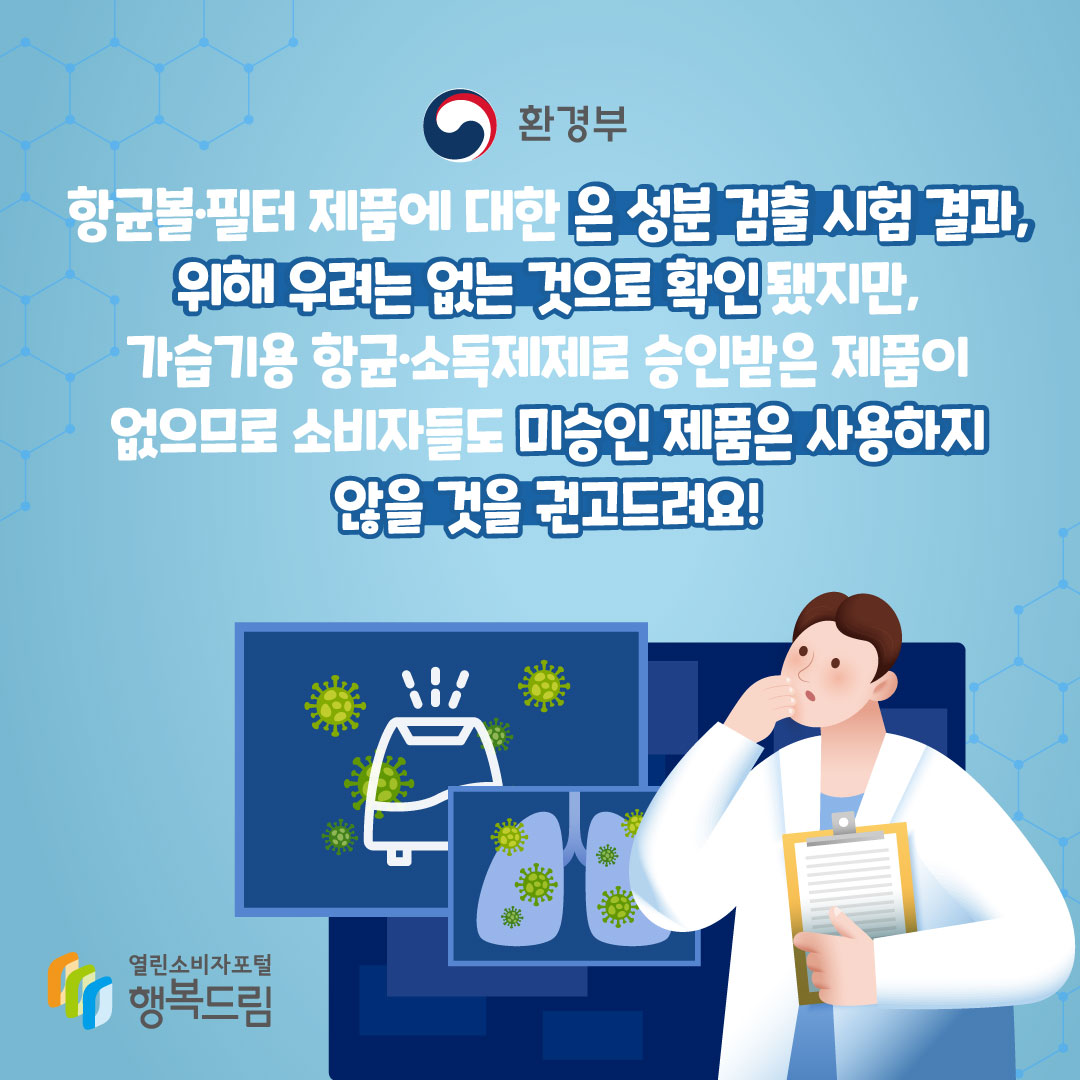 환경부는 항균볼 필터 제품에 대한 은 성분 검출 시험 결과, 위해 우려는 없는 것으로 확인됐지만, 가습기용 항균 소독제제로 승인받은 제품이 없으므로 소비자들도 미승인 제품은 사용하지 않을 것을 권고드려요! 행복드림 열린소비자포털