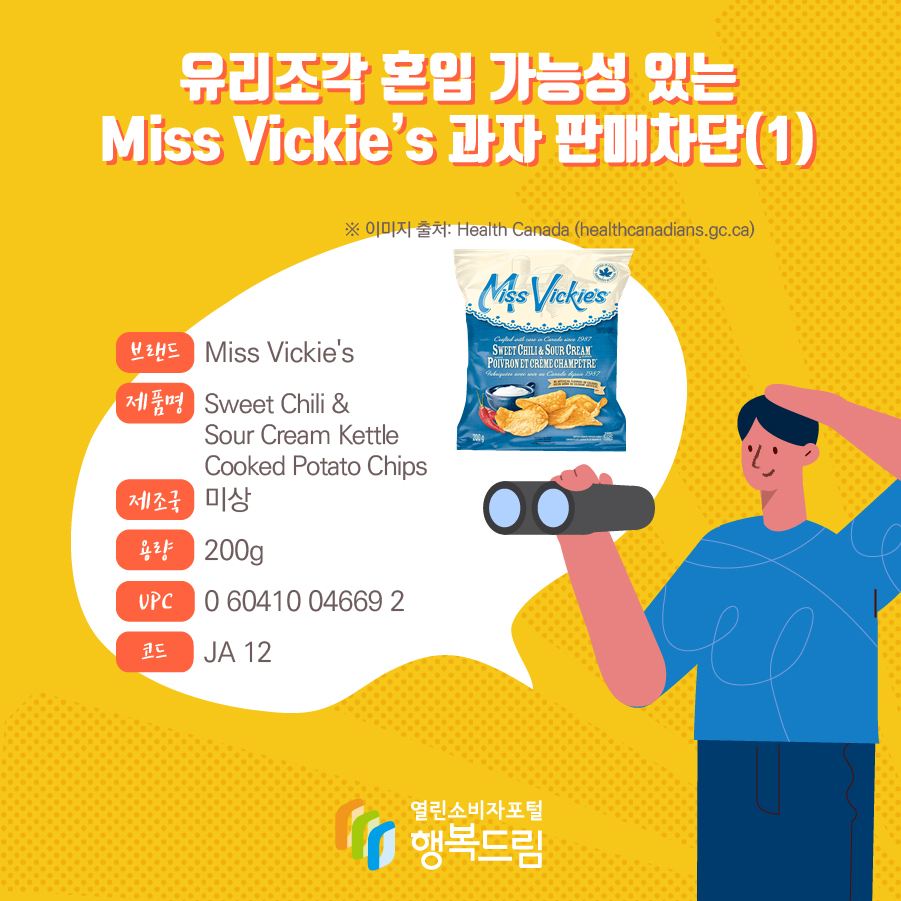 유리조각 혼입 가능성 있는 Miss Vickie’s 과자 판매차단(1)  브랜드 Miss Vickie's  제품명 Sweet Chili & Sour Cream Kettle Cooked Potato Chips 제조국 미상 용량 200g UPC 0 60410 04669 2 코드 JA 12 