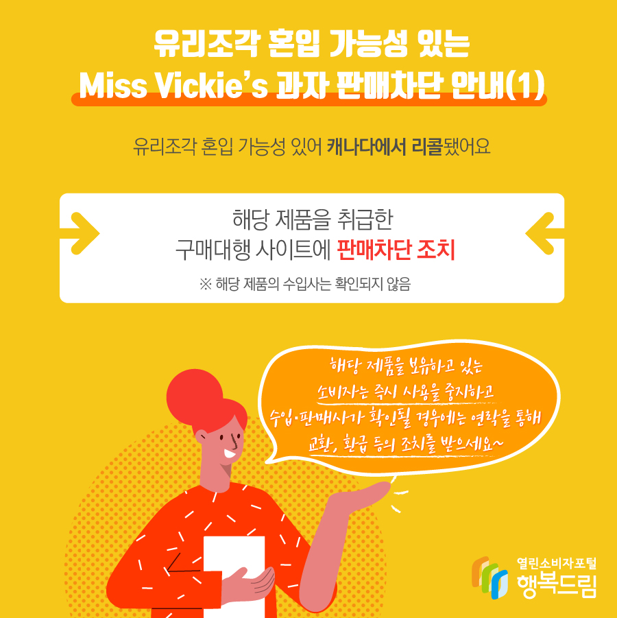 유리조각 혼입 가능성 있는 Miss Vickie’s 과자 판매차단 안내(1)  - 해당 제품은 유리조각 혼입 가능성 있어 캐나다에서 리콜됨  - 해당 제품을 취급한 구매대행 사이트에 판매 차단 조치   ※ 해당 제품의 수입사는 확인되지 않음    - 해당 제품을 보유하고 있는 소비자는 즉시 사용을 중지할 것  - 수입·판매사가 확인될 경우에는 연락을 통해 교환, 환급 등의 조치를 문의할 것