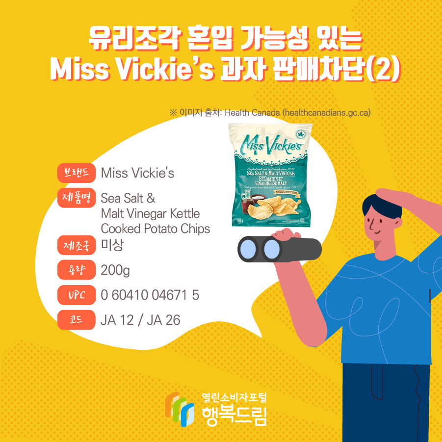 유리조각 혼입 가능성 있는 Miss Vickie’s 과자 판매차단(2)  브랜드 Miss Vickie's  제품명 Sea Salt & Malt Vinegar Kettle Cooked Potato Chips 제조국 미상 용량 200g UPC 0 60410 04671 5 코드 JA 12 / JA 26 