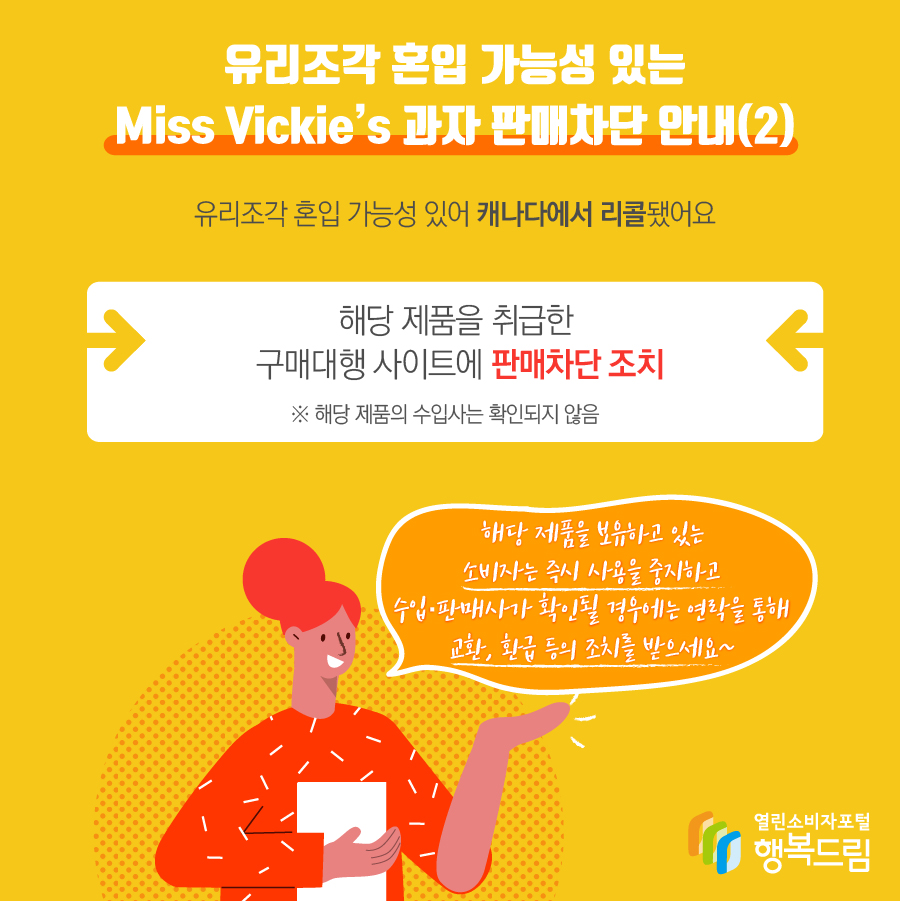 유리조각 혼입 가능성 있는 Miss Vickie’s 과자 판매차단 안내(2)  해당 제품은 유리조각 혼입 가능성 있어 캐나다에서 리콜됨  - 해당 제품을 취급한 구매대행 사이트에 판매 차단 조치   ※ 해당 제품의 수입사는 확인되지 않음    - 해당 제품을 보유하고 있는 소비자는 즉시 사용을 중지할 것  - 수입·판매사가 확인될 경우에는 연락을 통해 교환, 환급 등의 조치를 문의할 것