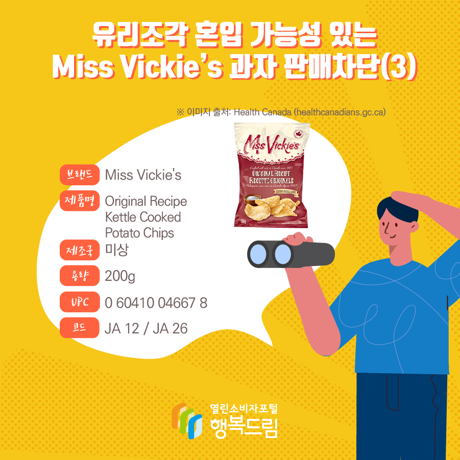 유리조각 혼입 가능성 있는 Miss Vickie’s 과자 판매차단(3)  브랜드 Miss Vickie's  제품명 Original Recipe Kettle Cooked Potato Chips 제조국 미상 용량 200g UPC 0 60410 04667 8 코드 JA 12 / JA 26 