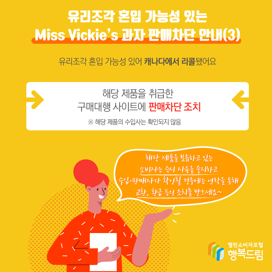 유리조각 혼입 가능성 있는 Miss Vickie’s 과자 판매차단 조치(3) - 해당 제품은 유리조각 혼입 가능성 있어 캐나다에서 리콜됨  - 해당 제품을 취급한 구매대행 사이트에 판매 차단 조치   ※ 해당 제품의 수입사는 확인되지 않음    - 해당 제품을 보유하고 있는 소비자는 즉시 사용을 중지할 것  - 수입·판매사가 확인될 경우에는 연락을 통해 교환, 환급 등의 조치를 문의할 것