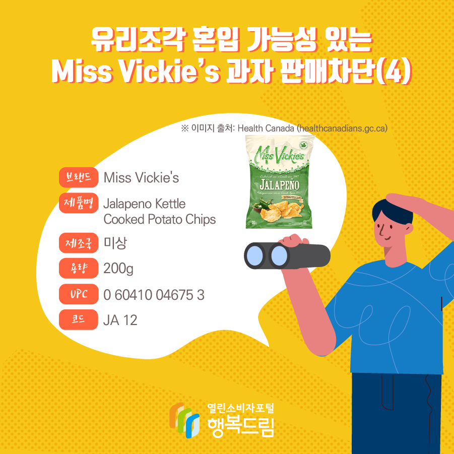 유리조각 혼입 가능성 있는 Miss Vickie’s 과자 판매차단(4)  브랜드 Miss Vickie's  제품명 Jalapeno Kettle Cooked Potato Chips 제조국 미상 용량 200g UPC 0 60410 04675 3 코드 JA 12 