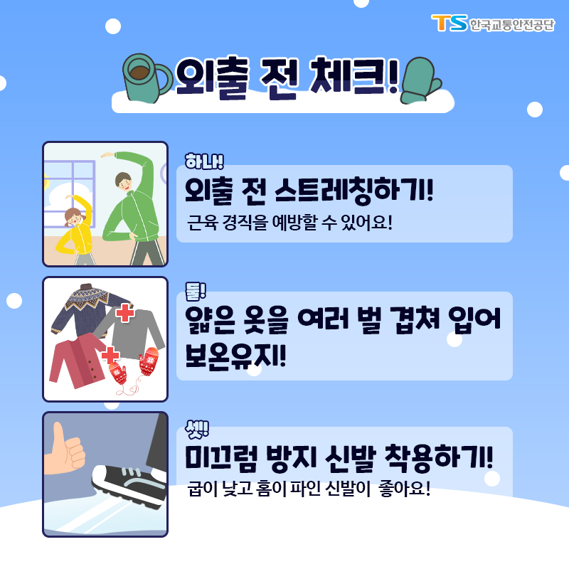 외출 전 체크! 하나, 외출 전 스트레칭하기! 근육경직을 예방할 수 있어요! 둘, 얇은 옷을 여러 벌 겹쳐입어 보온유지! 셋, 미끄럼 방지 신발 착용하기! 굽이 낮고 홈이 파인 신발이 좋아요.