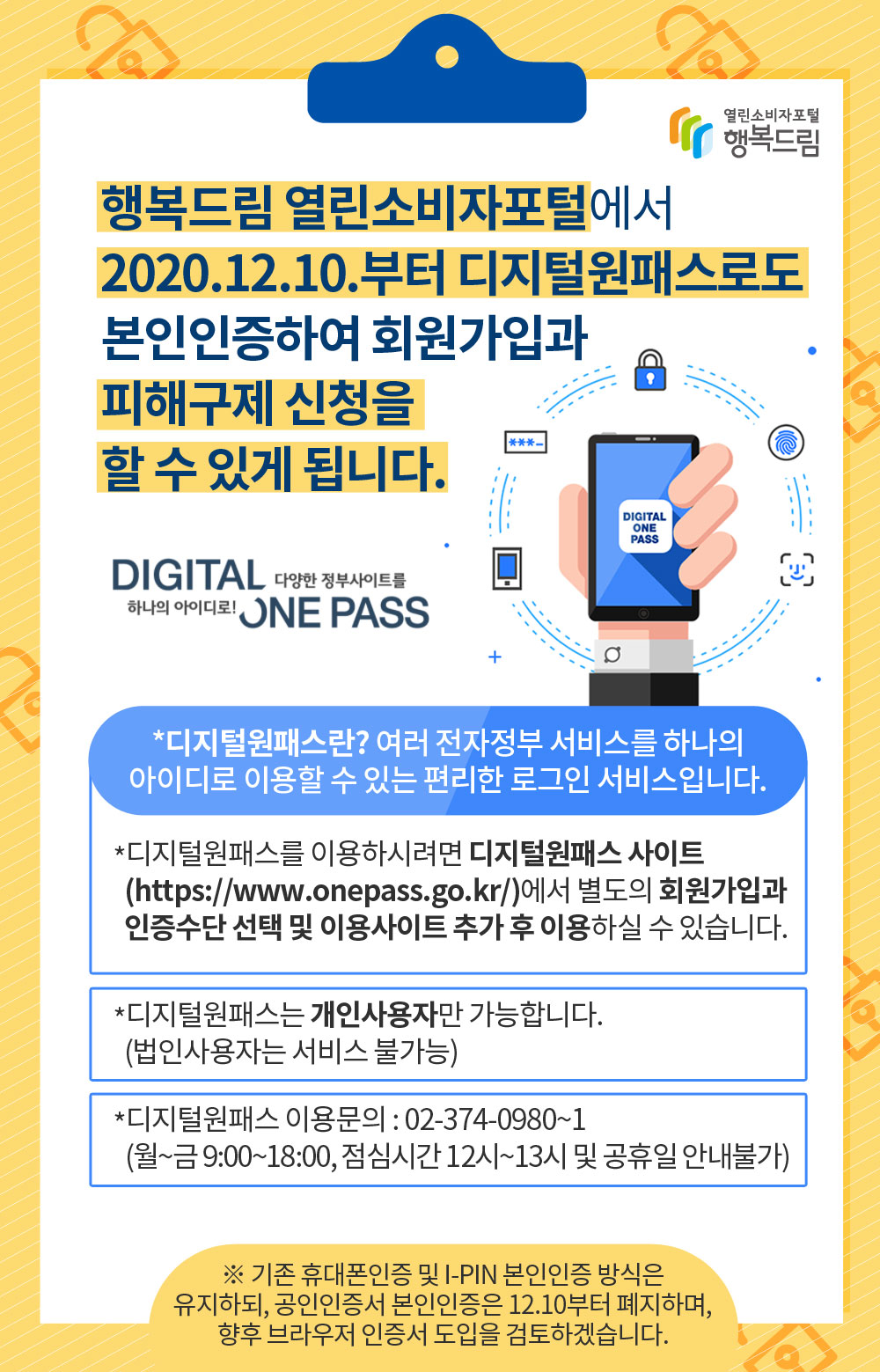 행복드림 열린소비자포털에서  2020.12.10.부터 디지털원패스로도  본인인증하여 회원가입과 피해구제 신청을 할 수 있게 됩니다. *디지털 원패스란? 여러 전자정부 서비스를 하나의 아이디로 이용할 수 있는 편리한 로그인 서비스입니다. *디지털원패스를 이용하시려면 디지털원패스 사이트(https://www.onepass.go.kr/)에서 별도의 회원가입과 인증수단 선택 및 이용사이트 추가 후 이용하실 수 있습니다. *디지털원패스는 개인사용자만 가능합니다.(법인사용자는 서비스 불가능) *디지털원패스 이용문의: 02-374-0980~1 (월~금 9:00~18:00, 점심시간 12시~13시 및 공휴일 안내불가) ※ 기존 휴대폰인증 및 I-PIN 본인인증 방식은 유지하되, 공인인증서 본인인증은 12.10부터 폐지하며, 향후 브라우저 인증서 도입을 검토하겠습니다.