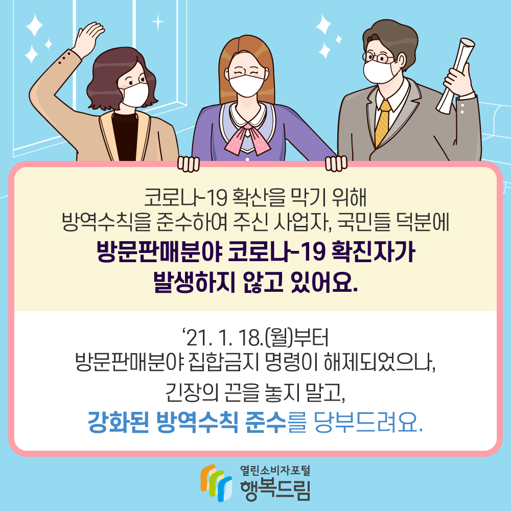 코로나-19 확산을 막기 위해 방역수칙을 준수하여 주신 사업자, 국민들 덕분에 방문판매 분야 코로나-19 확진자가 발생하지 않고 있어요. '21.1.18(월)부터 방문판매분야 집합금지 명령이 해제되었으나, 긴장의 끈을 놓지 말고, 강화된 방역수칙 준수를 당부드려요.