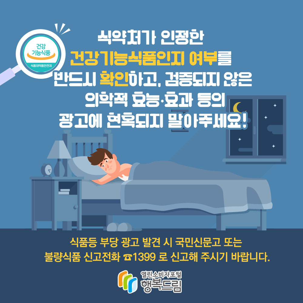 식약처가 인정한 건강기능식품인지 여부를 반드시 확인하고, 검증되지 않는 의약적 효능·효과 등의 광고에 현혹되지 말아주세요! 식품 등 부당 광고 발견 시 국민신문고 또는 불량식품 신고전화 1399로 신고해 주시기 바랍니다.