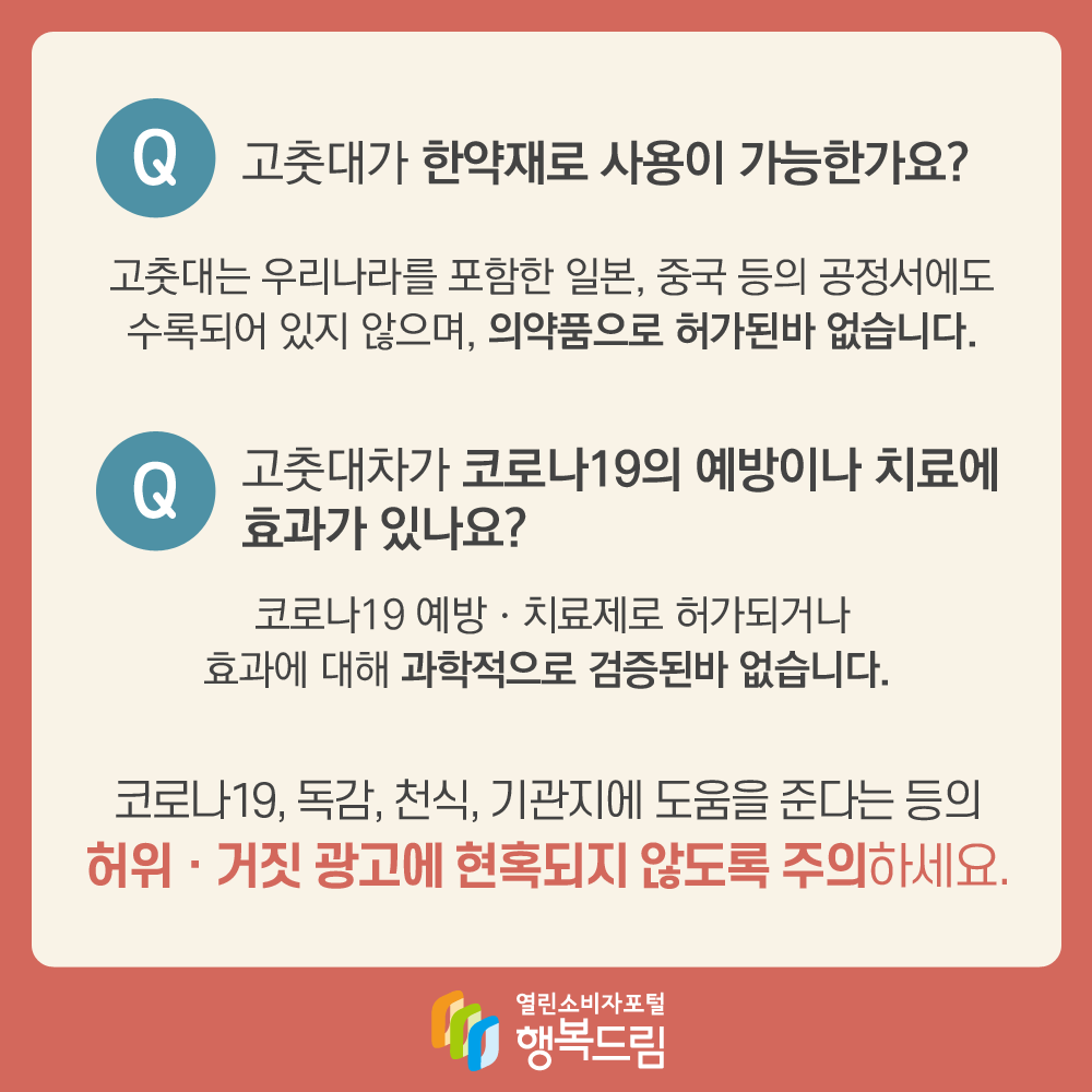 Q. 고춧대가 한약재로 사용이 가능한가요? 고춧대는 우리나라를 포함한 일본, 중국 등의 공정서에도 수록되어 있지 않으며, 의약품으로 허가된바 없습니다. Q.고춧대차가 코로나19의 예방이나 치료에 효과가 있나요? 코로나19 예방·치료제로 허가되거나 효과에 대해 과학적으로 검증된바 없습니다. 코로나19, 독감, 천식, 기관지에 도움을 준다는 등의 허위·거짓 광고에 현혹되지 않도록 주의하세요.