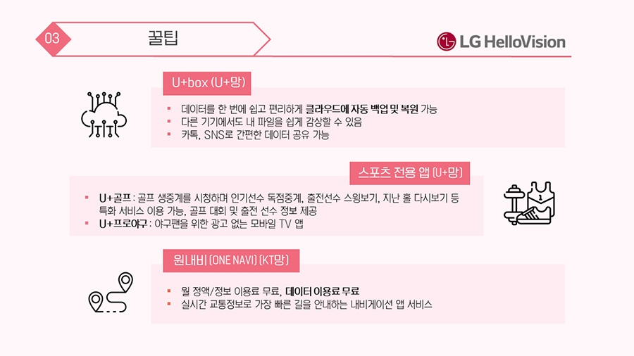  헬로모바일 ① U+box (U+망) : 데이터를 한 번에 쉽고 편리하게 클라우드에 자동 백업 및 복원 가능, 다른 기기에서도 내 파일을 쉽게 감상할 수 있음, 카톡, SNS로 간편한 데이터 공유 가능 ② 스포츠 전용 앱 (U+망) : U+골프(골프 생중계를 시청하며 인기선수 독점중계, 출전선수 스윙보기, 지난 홀 다시보기 등 특화 서비스 이용 가능, 골프 대회 및 출전 선수 정보 제공), U+프로야구(야구팬을 위한 광고 없는 모바일 TV 앱) ③ 원내비 (ONE NAVI) (KT망) : 월 정액/정보 이용료 무료, 데이터 이용료 무료, 실시간 교통정보로 가장 빠른 길을 안내하는 내비게이션 앱 서비스 