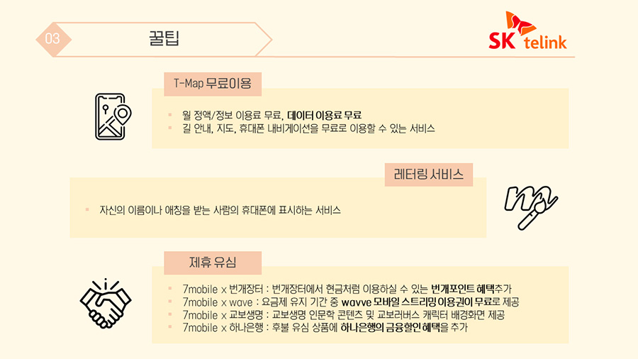  SK telink ① T-Map 무료이용 : 월 정액/정보 이용료 무료, 데이터 이용료 무료, 길 안내, 지도, 휴대폰 내비게이션을 무료로 이용할 수 있는 서비스 ② 레터링 서비스 : 자신의 이름이나 애칭을 받는 사람의 휴대폰에 표시하는 서비스 ③ 제휴 유심 : 7mobile x 번개장터(번개장터에서 현금처럼 이용하실 수 있는 번개포인트 혜택추가), 7mobile x wave(요금제 유지 기간 중 wavve 모바일 스트리밍 이용권이 무료로 제공), 7mobile x 교보생명(교보생명 인문학 콘텐츠 및 교보러버스 캐릭터 배경화면 제공), 7mobile x 하나은행(후불 유심 상품에 하나은행의 금융할인 혜택을 추가) 