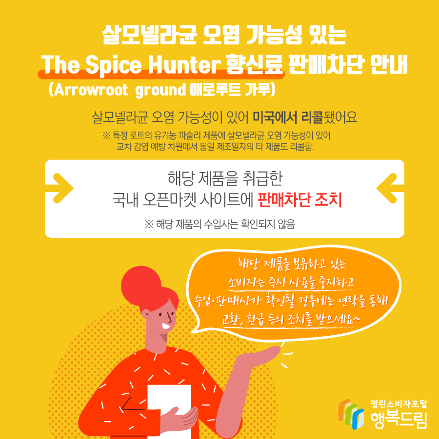 모넬라균 오염 가능성 있는 The Spice Hunter 향신료(Arrowroot  ground 애로루트 가루) 판매차단 안내  살모넬라균 오염 가능성이 있어 미국에서 리콜됨   ※ 특정 로트의 유기농 파슬리 제품에 살모넬라균 오염 가능성이 있어 교차 감염 예방 차원에서 동일 제조일자의 타 제품도 리콜함.  - 해당 제품을 취급한 국내 오픈마켓 사이트에 판매 차단 조치   ※ 해당 제품의 수입사는 확인되지 않음    - 해당 제품을 보유하고 있는 소비자는 즉시 섭취를 중단할 것  - 수입·판매사가 확인될 경우에는 연락을 통해 교환, 환급 등의 조치를 받을 것 