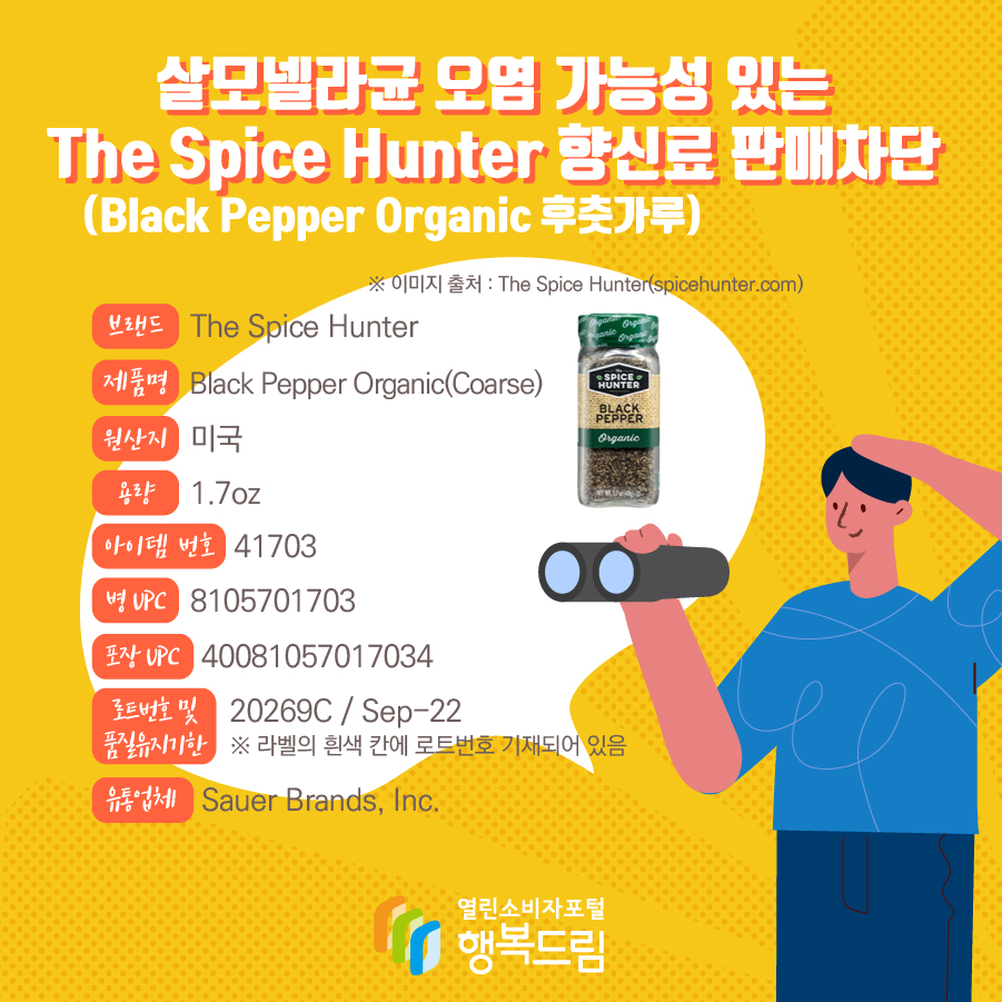 살모넬라균 오염 가능성 있는 The Spice Hunter 향신료(Black Pepper Organic 후춧가루) 판매차단 안내  브랜드  The Spice Hunter  제품명  Black Pepper Organic(Coarse) 용량 1.7oz 아이템 번호  41703 병 UPC 8105701703 포장 UPC  40081057017034 로트번호 및 품질유지기한 20269C / Sep-22 ※ 라벨의 흰색 칸에 로트번호 기재되어 있음 유통업체  Sauer Brands, Inc.  원산지  미국 ※ 이미지 출처 : The Spice Hunter(spicehunter.com) 