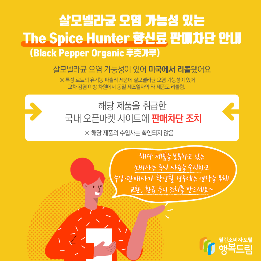 살모넬라균 오염 가능성 있는 The Spice Hunter 향신료(Black Pepper Organic 후춧가루) 판매차단 안내 해당 제품은 살모넬라균 오염 가능성이 있어 미국에서 리콜됨   ※ 특정 로트의 유기농 파슬리 제품에 살모넬라균 오염 가능성이 있어 교차 감염 예방 차원에서 동일 제조일자의 타 제품도 리콜함.   - 해당 제품을 취급한 국내 오픈마켓 사이트에 판매 차단 조치   ※ 해당 제품의 수입사는 확인되지 않음     - 해당 제품을 보유하고 있는 소비자는 즉시 섭취를 중단할 것  - 수입·판매사가 확인될 경우에는 연락을 통해 교환, 환급 등의 조치를 받을 것