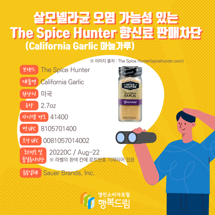 살모넬라균 오염 가능성 있는 The Spice Hunter 향신료(California Garlic 마늘가루) 판매차단 안내 브랜드  The Spice Hunter  제품명  California Garlic 용량 2.7oz 아이템 번호  41400 병 UPC 8105701400 포장 UPC  0081057014002 로트번호 및 품질유지기한 20220C / Aug-22 ※ 라벨의 흰색 칸에 로트번호 기재되어 있음 유통업체  Sauer Brands, Inc.  원산지  미국 ※ 이미지 출처 : The Spice Hunter(spicehunter.com)