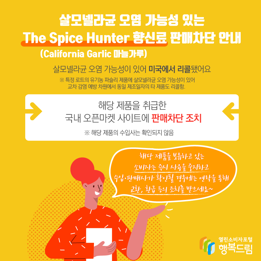 살모넬라균 오염 가능성 있는 The Spice Hunter 향신료(California Garlic 마늘가루) 판매차단 안내 해당 제품은 살모넬라균 오염 가능성이 있어 미국에서 리콜됨   ※ 특정 로트의 유기농 파슬리 제품에 살모넬라균 오염 가능성이 있어 교차 감염 예방 차원에서 동일 제조일자의 타 제품도 리콜함.  - 해당 제품을 취급한 국내 오픈마켓 사이트에 판매 차단 조치   ※ 해당 제품의 수입사는 확인되지 않음    - 해당 제품을 보유하고 있는 소비자는 즉시 섭취를 중단할 것  - 수입·판매사가 확인될 경우에는 연락을 통해 교환, 환급 등의 조치를 받을 것 